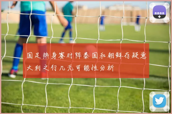 国足热身赛对阵泰国和朝鲜存疑意大利之行几无可能性分析