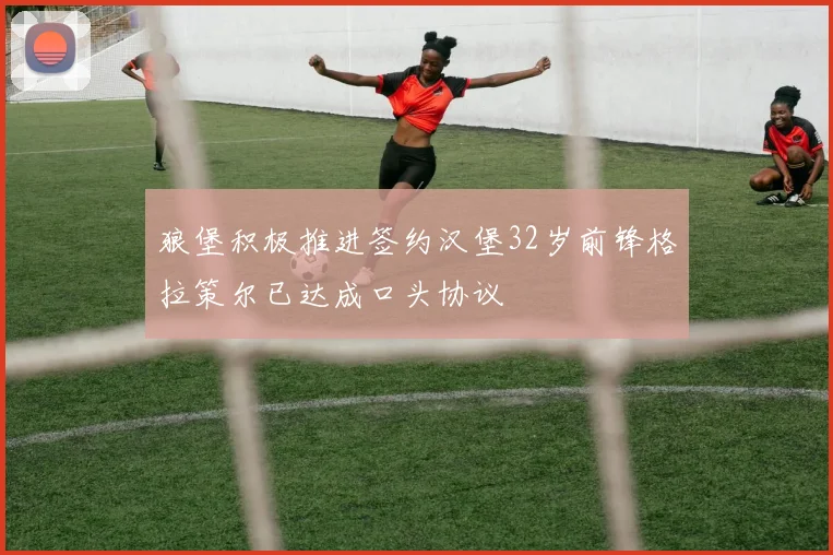 狼堡积极推进签约汉堡32岁前锋格拉策尔已达成口头协议
