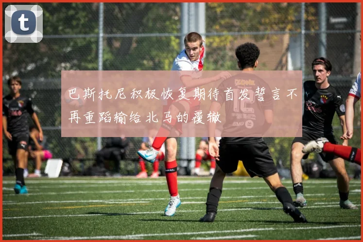 巴斯托尼积极恢复期待首发誓言不再重蹈输给北马的覆辙