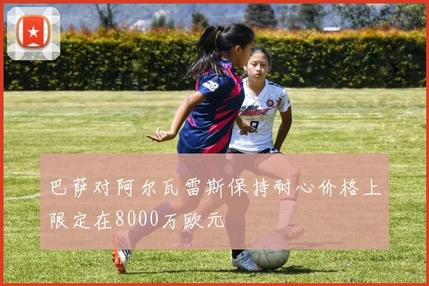 巴萨对阿尔瓦雷斯保持耐心价格上限定在8000万欧元