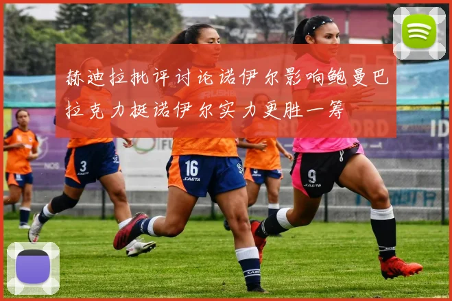 赫迪拉批评讨论诺伊尔影响鲍曼巴拉克力挺诺伊尔实力更胜一筹