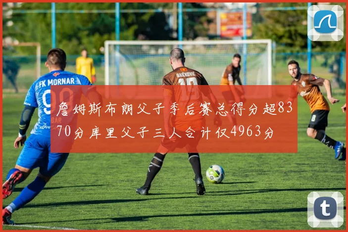 詹姆斯布朗父子季后赛总得分超8370分库里父子三人合计仅4963分