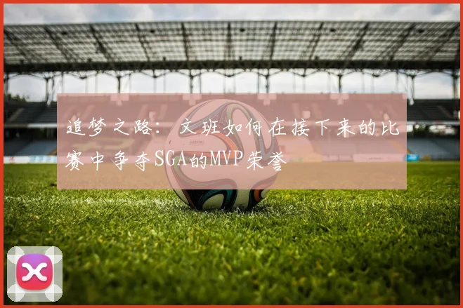 追梦之路：文班如何在接下来的比赛中争夺SGA的MVP荣誉