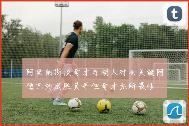 阿里纳斯谈奇才与湖人对决关键阿德巴约成胜负手但奇才无所畏惧