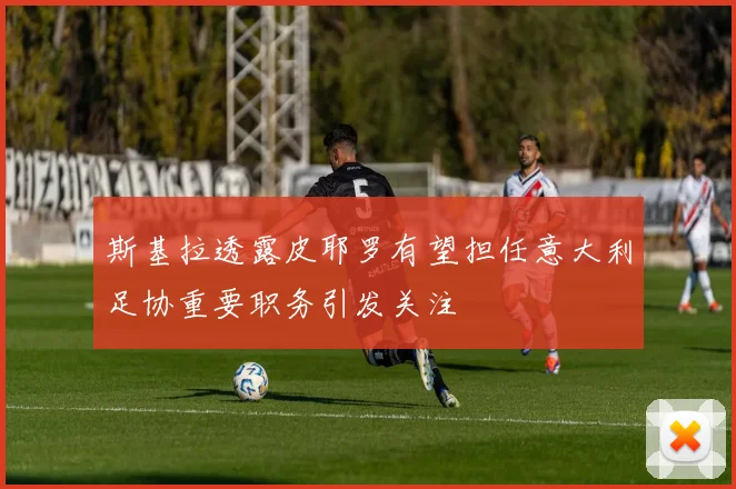 斯基拉透露皮耶罗有望担任意大利足协重要职务引发关注