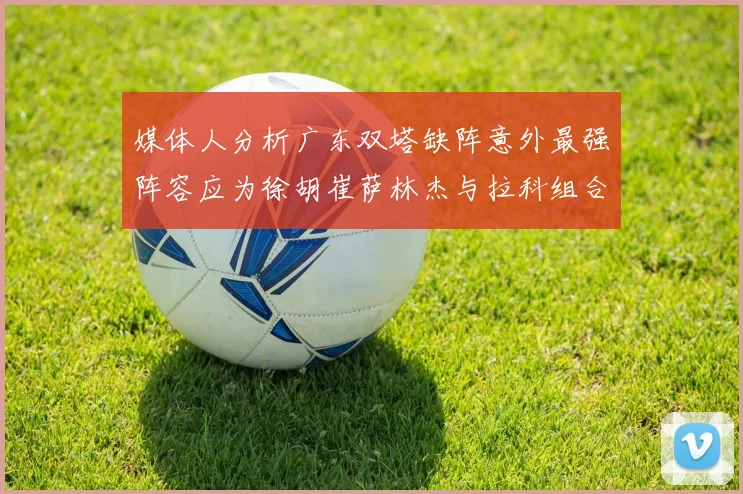 媒体人分析广东双塔缺阵意外最强阵容应为徐胡崔萨林杰与拉科组合