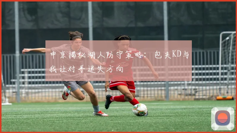 申京揭秘湖人防守策略：包夹KD与我让对手迷失方向
