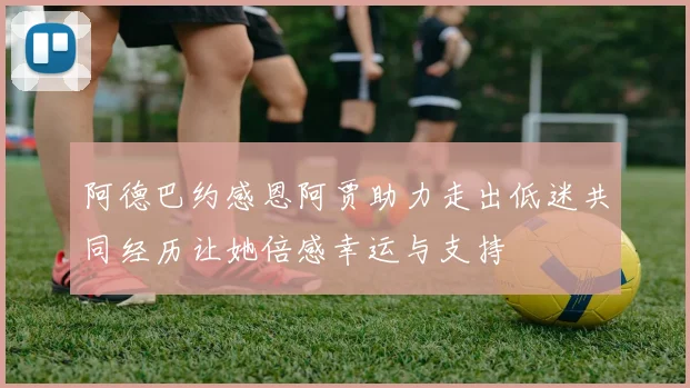 阿德巴约感恩阿贾助力走出低迷共同经历让她倍感幸运与支持