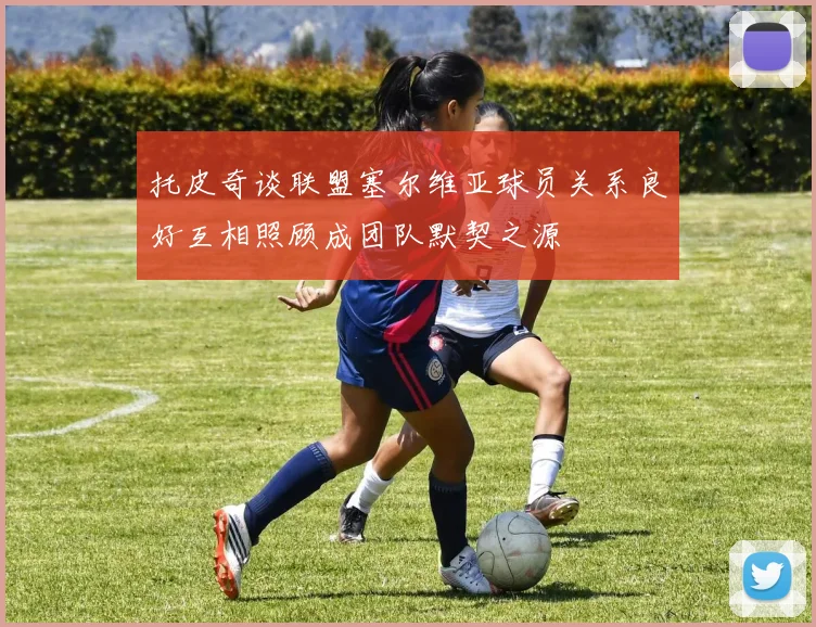 托皮奇谈联盟塞尔维亚球员关系良好互相照顾成团队默契之源