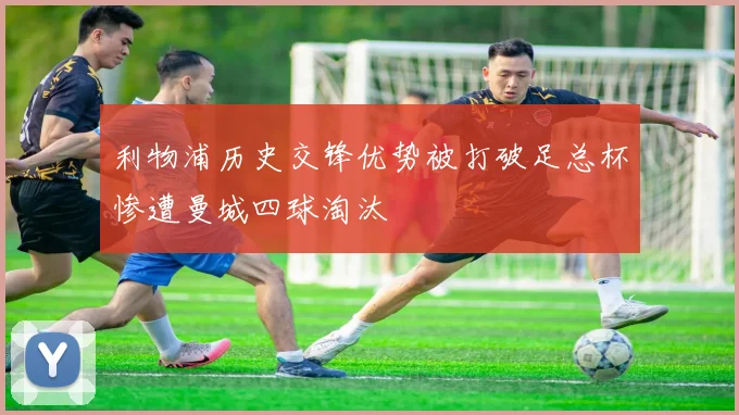 利物浦历史交锋优势被打破足总杯惨遭曼城四球淘汰