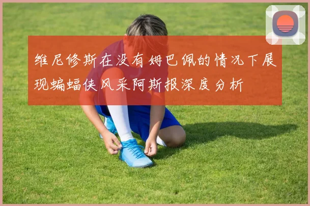 维尼修斯在没有姆巴佩的情况下展现蝙蝠侠风采阿斯报深度分析