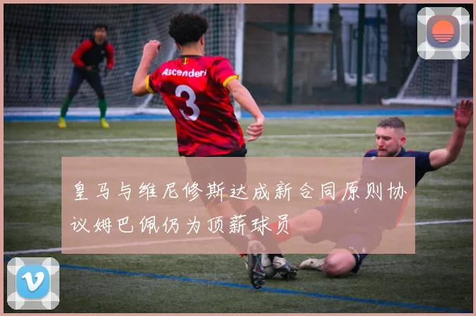 皇马与维尼修斯达成新合同原则协议姆巴佩仍为顶薪球员