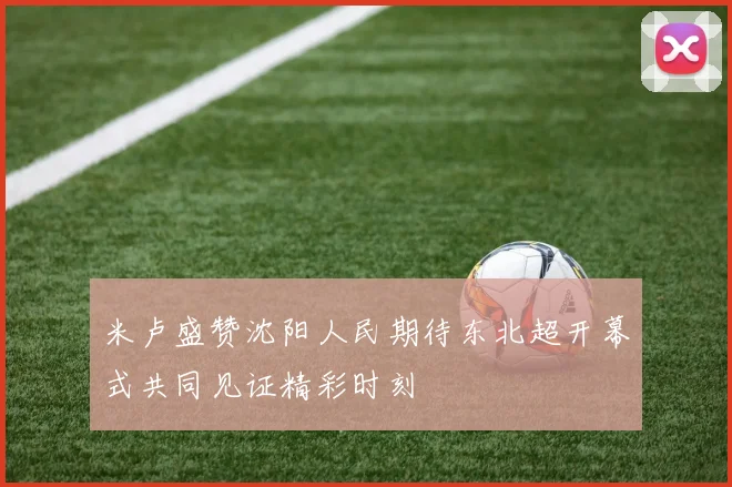 米卢盛赞沈阳人民期待东北超开幕式共同见证精彩时刻
